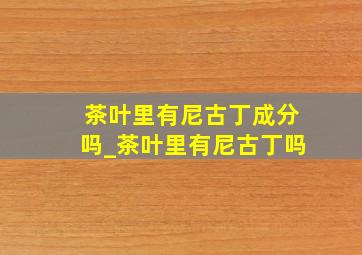 茶叶里有尼古丁成分吗_茶叶里有尼古丁吗