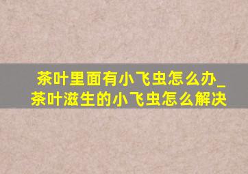 茶叶里面有小飞虫怎么办_茶叶滋生的小飞虫怎么解决