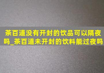 茶百道没有开封的饮品可以隔夜吗_茶百道未开封的饮料能过夜吗