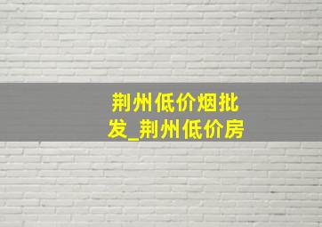 荆州低价烟批发_荆州低价房