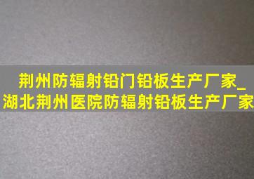 荆州防辐射铅门铅板生产厂家_湖北荆州医院防辐射铅板生产厂家