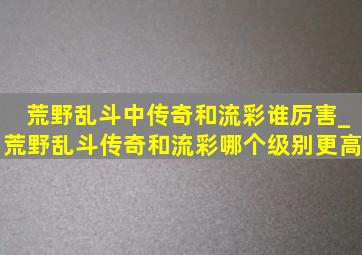 荒野乱斗中传奇和流彩谁厉害_荒野乱斗传奇和流彩哪个级别更高