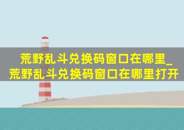 荒野乱斗兑换码窗口在哪里_荒野乱斗兑换码窗口在哪里打开