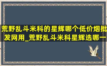 荒野乱斗米科的星辉哪个(低价烟批发网)用_荒野乱斗米科星辉选哪一个