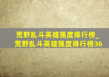 荒野乱斗英雄强度排行榜_荒野乱斗英雄强度排行榜36