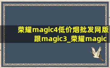 荣耀magic4(低价烟批发网)版跟magic3_荣耀magic4(低价烟批发网)版跟magic3(低价烟批发网)版