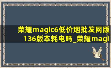 荣耀magic6(低价烟批发网)版136版本耗电吗_荣耀magic6(低价烟批发网)版138系统
