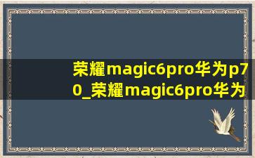 荣耀magic6pro华为p70_荣耀magic6pro华为p70pro