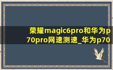 荣耀magic6pro和华为p70pro网速测速_华为p70网速测速