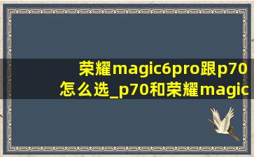 荣耀magic6pro跟p70怎么选_p70和荣耀magic6pro怎么选