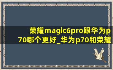 荣耀magic6pro跟华为p70哪个更好_华为p70和荣耀magic6pro哪个好