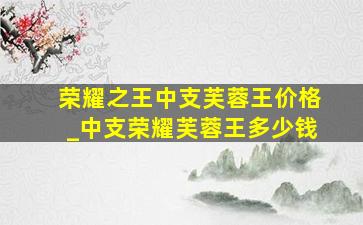 荣耀之王中支芙蓉王价格_中支荣耀芙蓉王多少钱