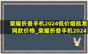 荣耀折叠手机2024(低价烟批发网)款价格_荣耀折叠手机2024(低价烟批发网)款评测