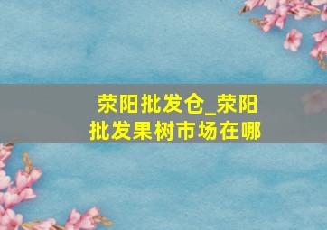 荥阳批发仓_荥阳批发果树市场在哪