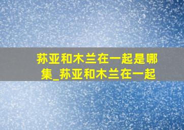 荪亚和木兰在一起是哪集_荪亚和木兰在一起