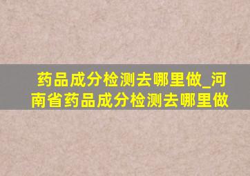 药品成分检测去哪里做_河南省药品成分检测去哪里做