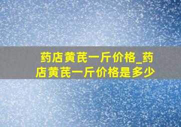 药店黄芪一斤价格_药店黄芪一斤价格是多少