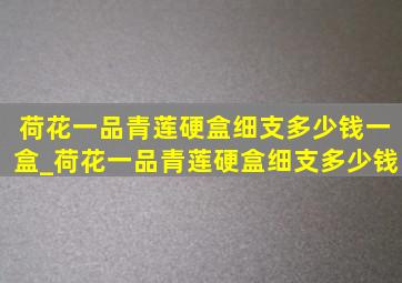 荷花一品青莲硬盒细支多少钱一盒_荷花一品青莲硬盒细支多少钱