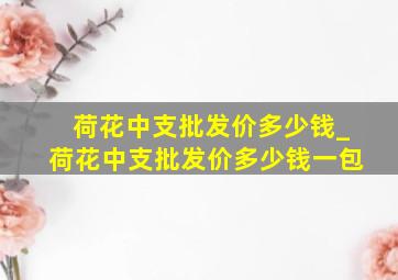 荷花中支批发价多少钱_荷花中支批发价多少钱一包