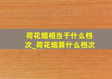 荷花烟相当于什么档次_荷花烟算什么档次