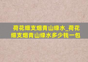 荷花细支烟青山绿水_荷花细支烟青山绿水多少钱一包