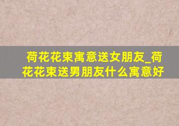 荷花花束寓意送女朋友_荷花花束送男朋友什么寓意好