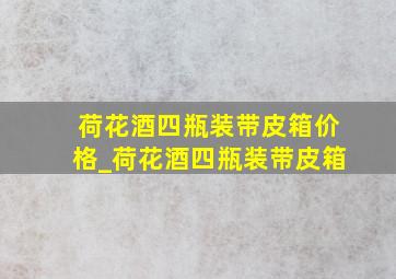 荷花酒四瓶装带皮箱价格_荷花酒四瓶装带皮箱