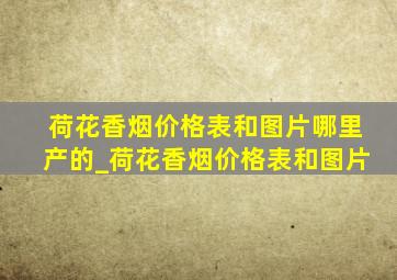 荷花香烟价格表和图片哪里产的_荷花香烟价格表和图片