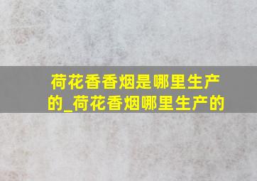 荷花香香烟是哪里生产的_荷花香烟哪里生产的