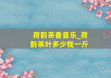 荷韵茶香音乐_荷韵茶叶多少钱一斤