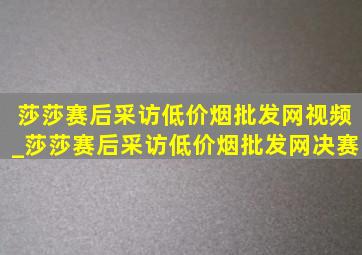 莎莎赛后采访(低价烟批发网)视频_莎莎赛后采访(低价烟批发网)决赛