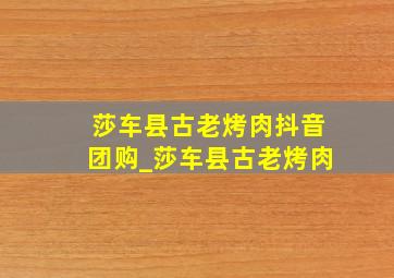 莎车县古老烤肉抖音团购_莎车县古老烤肉