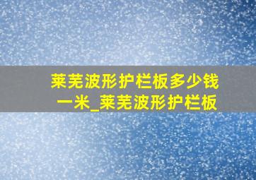 莱芜波形护栏板多少钱一米_莱芜波形护栏板