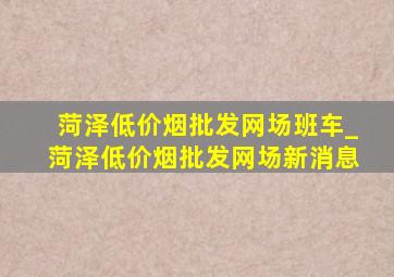 菏泽(低价烟批发网)场班车_菏泽(低价烟批发网)场新消息