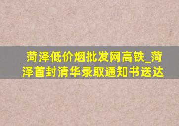 菏泽(低价烟批发网)高铁_菏泽首封清华录取通知书送达