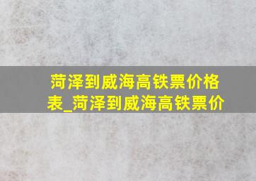 菏泽到威海高铁票价格表_菏泽到威海高铁票价