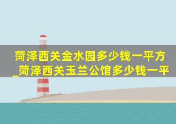 菏泽西关金水园多少钱一平方_菏泽西关玉兰公馆多少钱一平