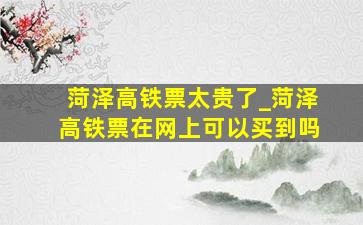 菏泽高铁票太贵了_菏泽高铁票在网上可以买到吗