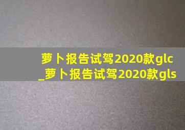 萝卜报告试驾2020款glc_萝卜报告试驾2020款gls