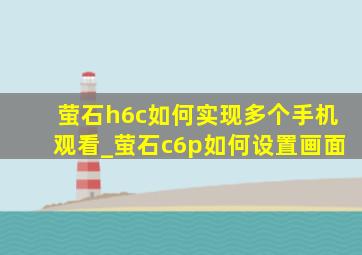 萤石h6c如何实现多个手机观看_萤石c6p如何设置画面