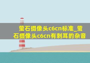 萤石摄像头c6cn标准_萤石摄像头c6cn有刺耳的杂音