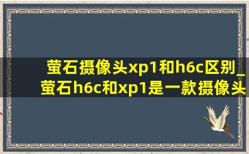 萤石摄像头xp1和h6c区别_萤石h6c和xp1是一款摄像头吗