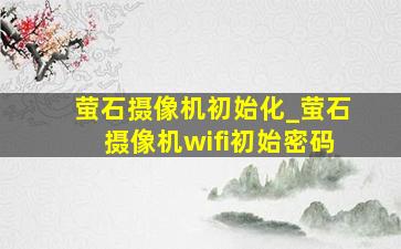 萤石摄像机初始化_萤石摄像机wifi初始密码