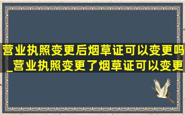 营业执照变更后烟草证可以变更吗_营业执照变更了烟草证可以变更吗