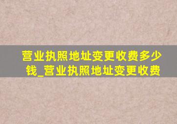 营业执照地址变更收费多少钱_营业执照地址变更收费