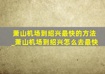 萧山机场到绍兴最快的方法_萧山机场到绍兴怎么去最快