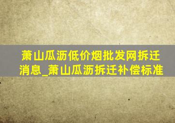 萧山瓜沥(低价烟批发网)拆迁消息_萧山瓜沥拆迁补偿标准