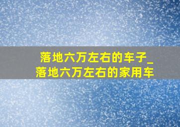 落地六万左右的车子_落地六万左右的家用车