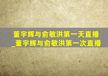 董宇辉与俞敏洪第一天直播_董宇辉与俞敏洪第一次直播