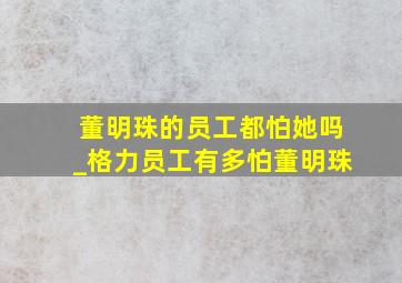 董明珠的员工都怕她吗_格力员工有多怕董明珠